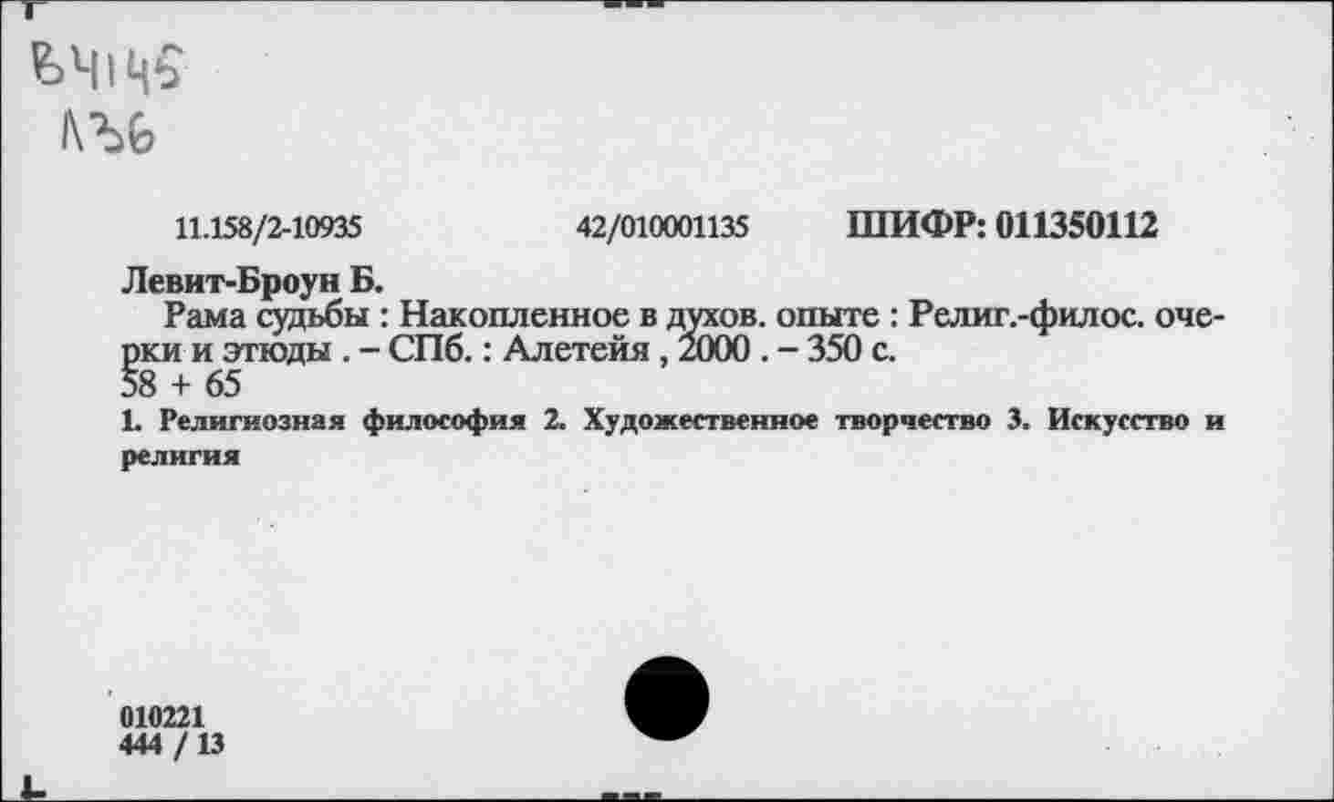 ﻿ЬЧ1Ц5
11.158/2-10935	42/010001135 ШИФР: 011350112
Левит-Броун Б.
Рама судьбы : Накопленное в духов, опыте : Религ.-филос. очерки и этюды . - СПб.: Алетейя, 2000 . - 350 с.
58 + 65
1. Религиозная философия 2. Художественное творчество 3. Искусство и религия
010221
444 /13